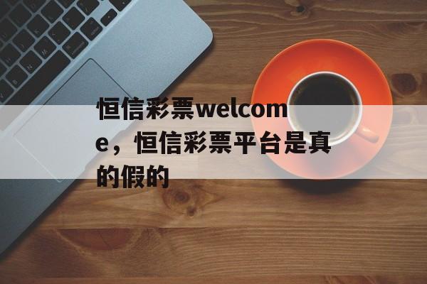 恒信彩票welcome，恒信彩票平台是真的假的