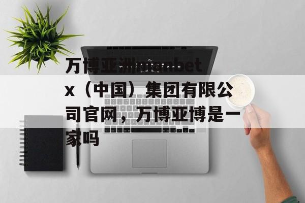 万博亚洲manbetx（中国）集团有限公司官网，万博亚博是一家吗