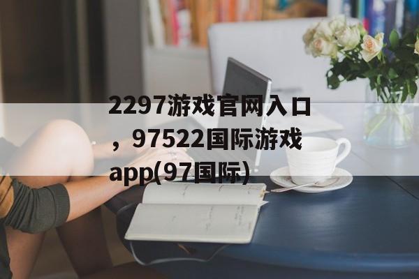 2297游戏官网入口，97522国际游戏app(97国际)